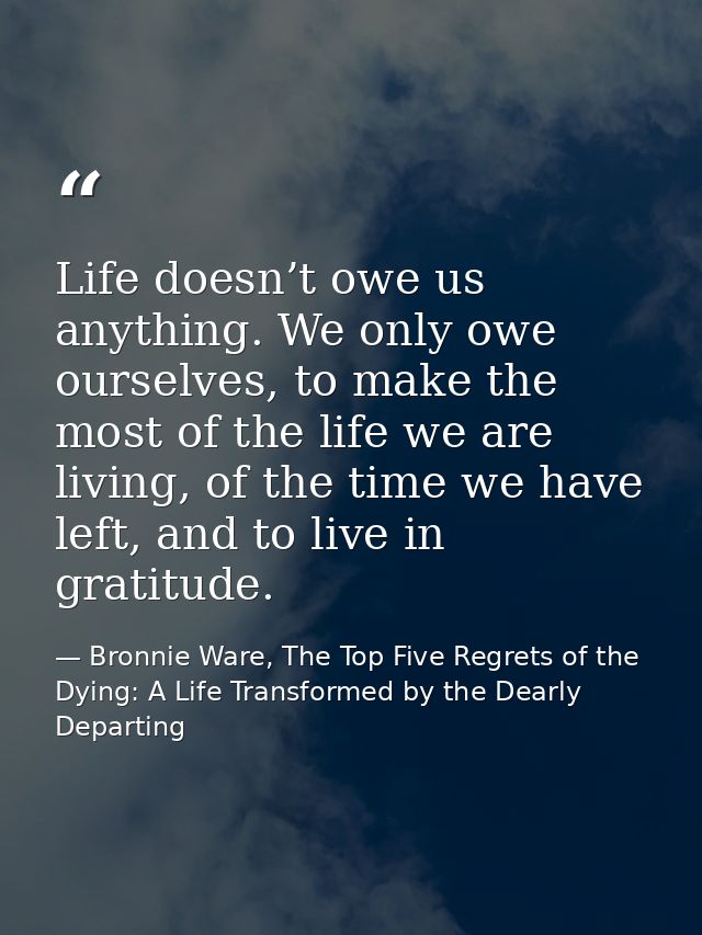Life doesn’t owe us anything. We only owe ourselves, to make the most of the life we are living, of the time we have lef — Bronnie Ware, The Top Five Regrets of the Dying: A Life Transformed by the Dearly Departing