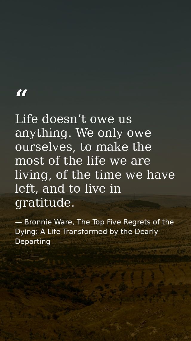 Life doesn’t owe us anything. We only owe ourselves, to make the most of the life we are living, of the time we have lef — Bronnie Ware, The Top Five Regrets of the Dying: A Life Transformed by the Dearly Departing