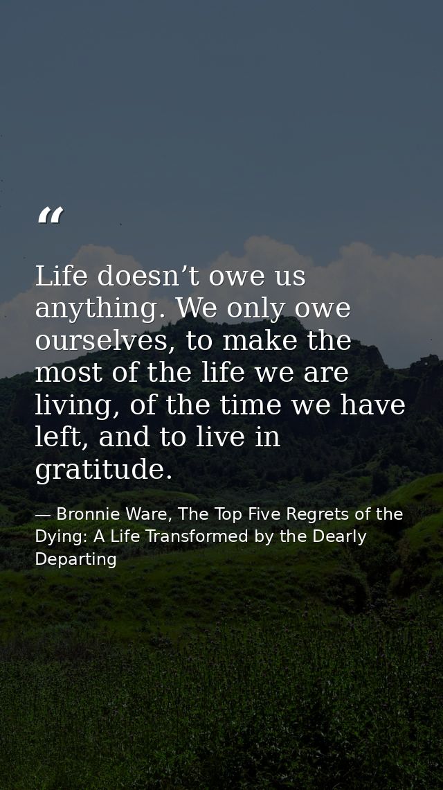 Life doesn’t owe us anything. We only owe ourselves, to make the most of the life we are living, of the time we have lef — Bronnie Ware, The Top Five Regrets of the Dying: A Life Transformed by the Dearly Departing