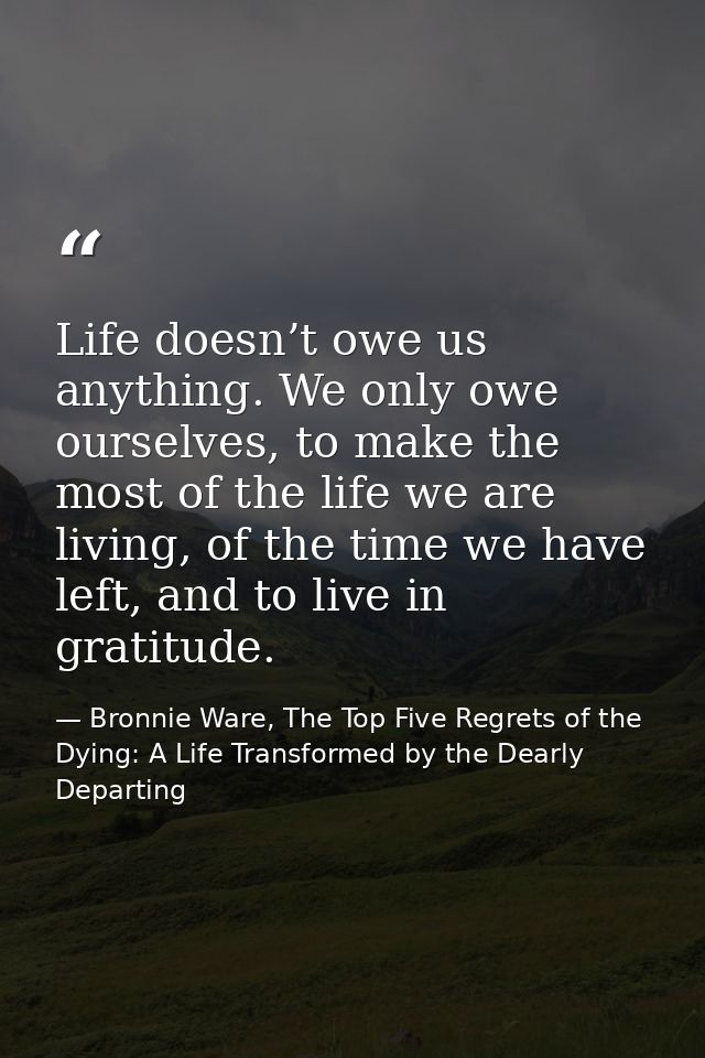 Life doesn’t owe us anything. We only owe ourselves, to make the most of the life we are living, of the time we have lef — Bronnie Ware, The Top Five Regrets of the Dying: A Life Transformed by the Dearly Departing
