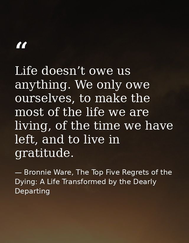 Life doesn’t owe us anything. We only owe ourselves, to make the most of the life we are living, of the time we have lef — Bronnie Ware, The Top Five Regrets of the Dying: A Life Transformed by the Dearly Departing