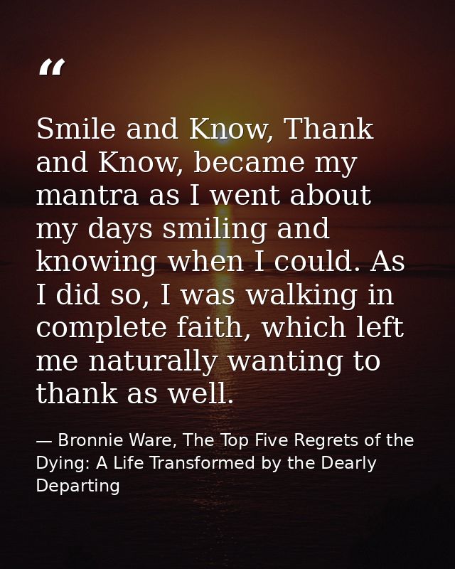 Smile and Know, Thank and Know, became my mantra as I went about my days smiling and knowing when I could. As I did so,  — Bronnie Ware, The Top Five Regrets of the Dying: A Life Transformed by the Dearly Departing