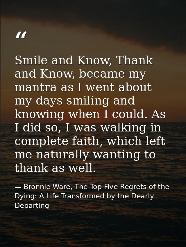 Smile and Know, Thank and Know, became my mantra as I went about my days smiling and knowing when I could. As I did so,  — Bronnie Ware, The Top Five Regrets of the Dying: A Life Transformed by the Dearly Departing