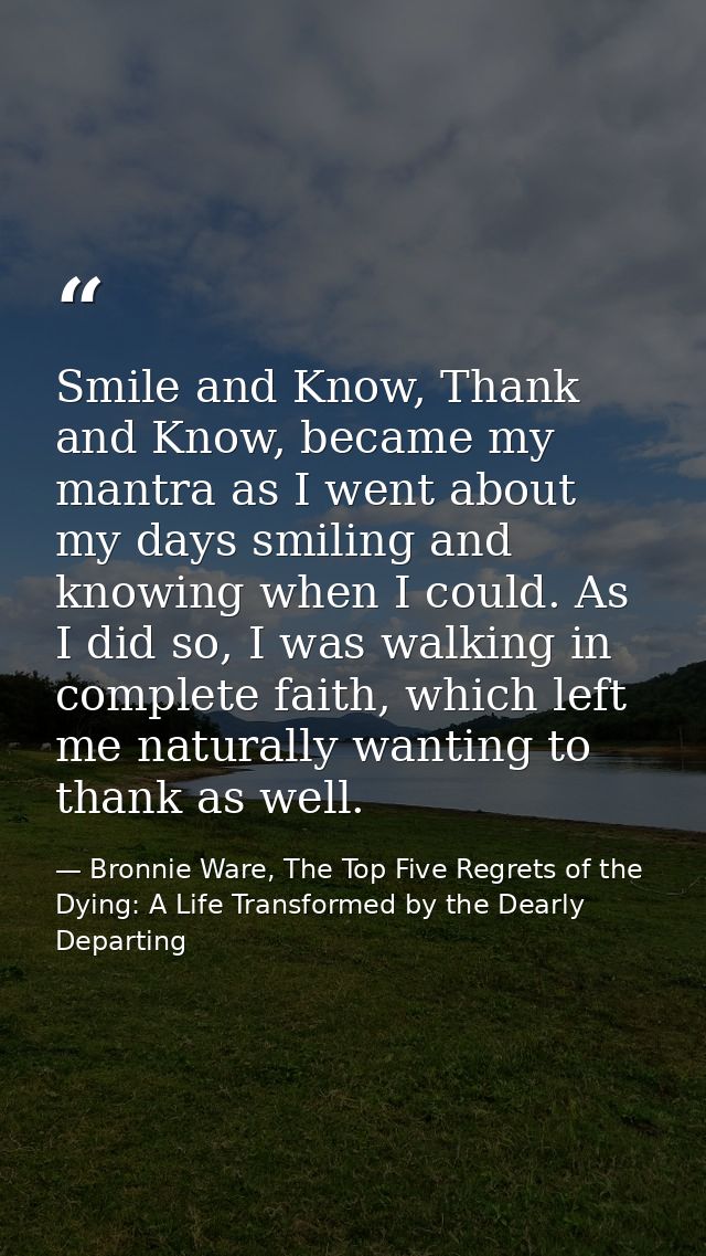 Smile and Know, Thank and Know, became my mantra as I went about my days smiling and knowing when I could. As I did so,  — Bronnie Ware, The Top Five Regrets of the Dying: A Life Transformed by the Dearly Departing