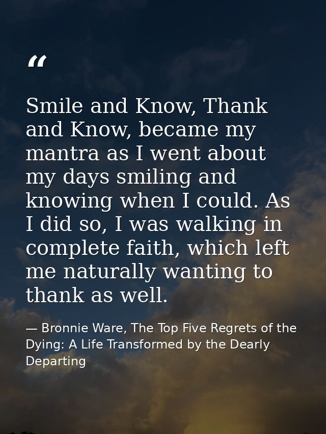 Smile and Know, Thank and Know, became my mantra as I went about my days smiling and knowing when I could. As I did so,  — Bronnie Ware, The Top Five Regrets of the Dying: A Life Transformed by the Dearly Departing