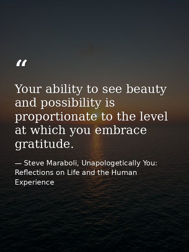 Your ability to see beauty and possibility is proportionate to the level at which you embrace gratitude. — Steve Maraboli, Unapologetically You: Reflections on Life and the Human Experience