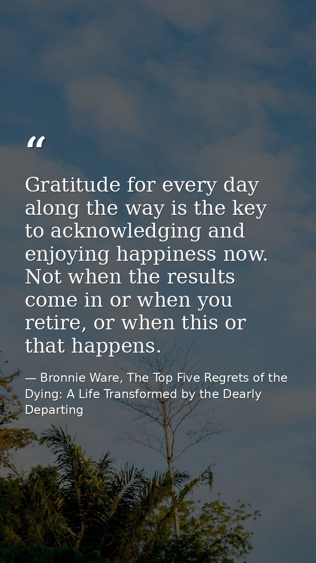 Gratitude for every day along the way is the key to acknowledging and enjoying happiness now. Not when the results come  — Bronnie Ware, The Top Five Regrets of the Dying: A Life Transformed by the Dearly Departing