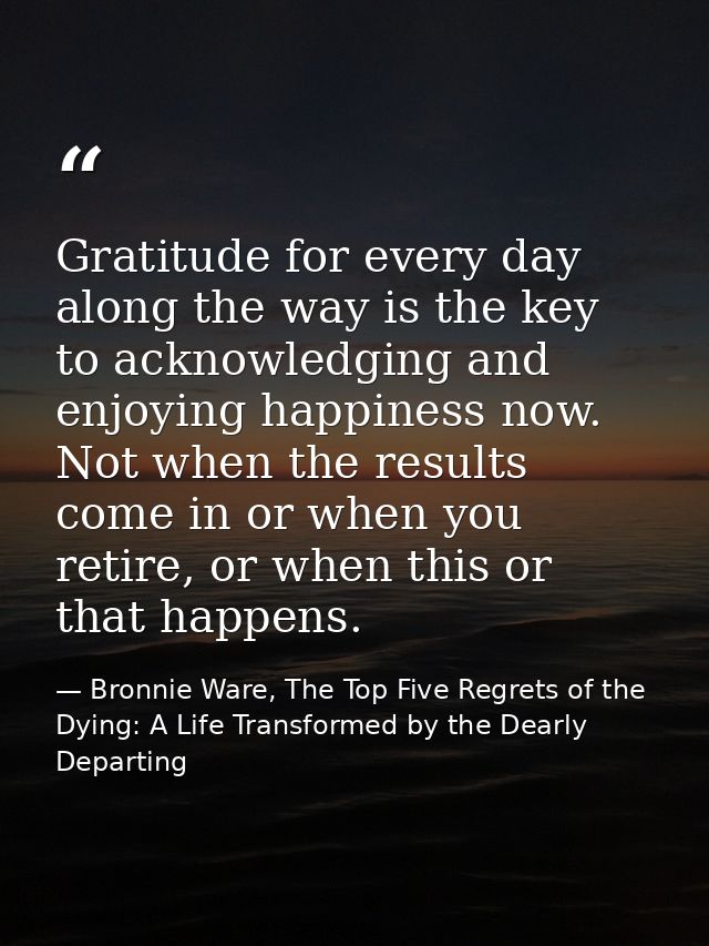 Gratitude for every day along the way is the key to acknowledging and enjoying happiness now. Not when the results come  — Bronnie Ware, The Top Five Regrets of the Dying: A Life Transformed by the Dearly Departing