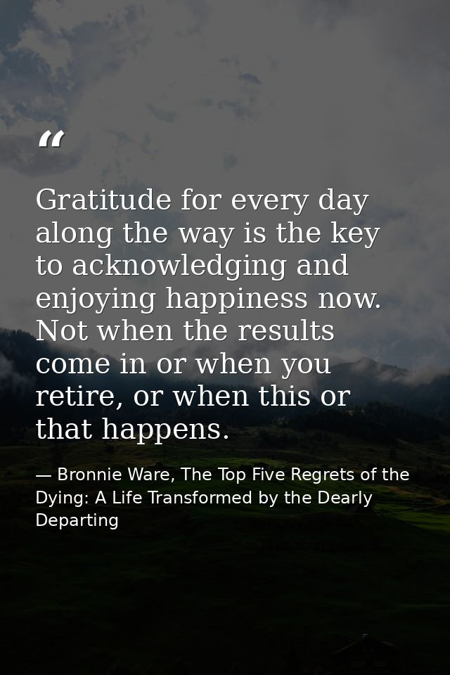 Gratitude for every day along the way is the key to acknowledging and enjoying happiness now. Not when the results come  — Bronnie Ware, The Top Five Regrets of the Dying: A Life Transformed by the Dearly Departing