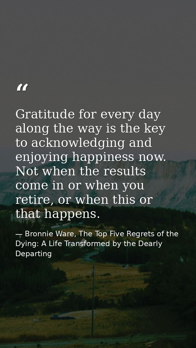 Gratitude for every day along the way is the key to acknowledging and enjoying happiness now. Not when the results come  — Bronnie Ware, The Top Five Regrets of the Dying: A Life Transformed by the Dearly Departing