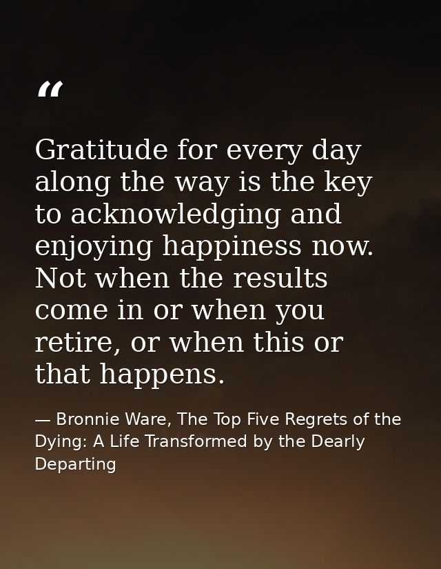 Gratitude for every day along the way is the key to acknowledging and enjoying happiness now. Not when the results come  — Bronnie Ware, The Top Five Regrets of the Dying: A Life Transformed by the Dearly Departing