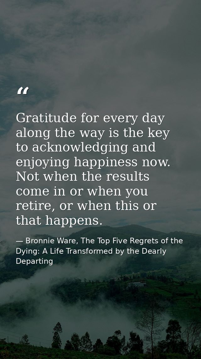 Gratitude for every day along the way is the key to acknowledging and enjoying happiness now. Not when the results come  — Bronnie Ware, The Top Five Regrets of the Dying: A Life Transformed by the Dearly Departing