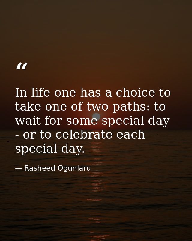 In life one has a choice to take one of two paths: to wait for some special day - or to celebrate each special day. — Rasheed Ogunlaru