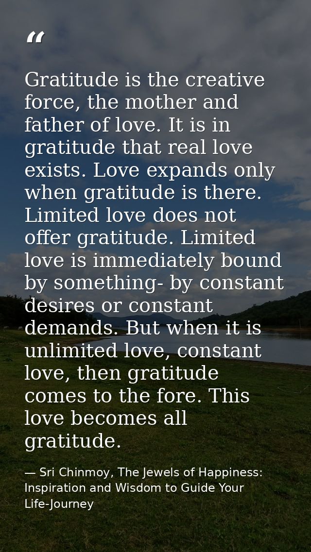Gratitude is the creative force, the mother and father of love. It is in gratitude that real love exists. Love expands o — Sri Chinmoy, The Jewels of Happiness: Inspiration and Wisdom to Guide Your Life-Journey