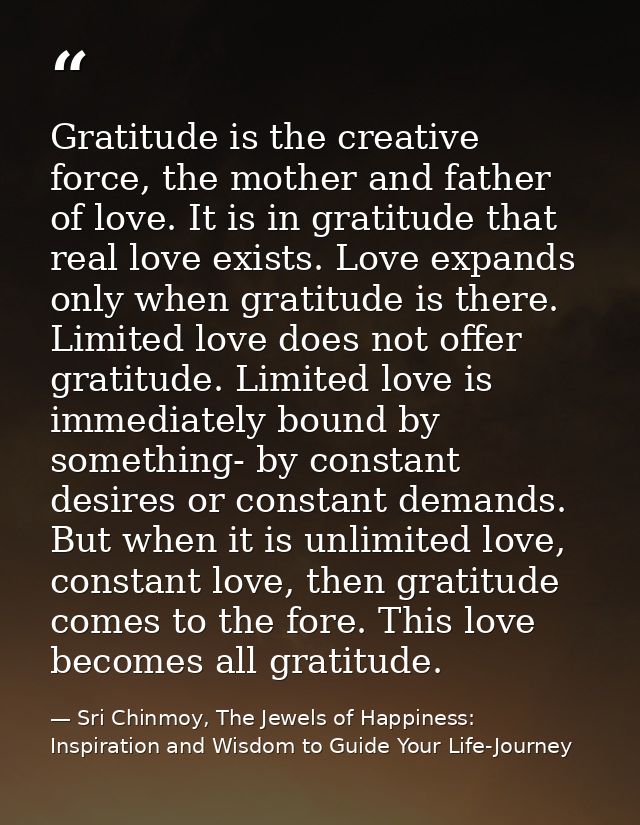 Gratitude is the creative force, the mother and father of love. It is in gratitude that real love exists. Love expands o — Sri Chinmoy, The Jewels of Happiness: Inspiration and Wisdom to Guide Your Life-Journey