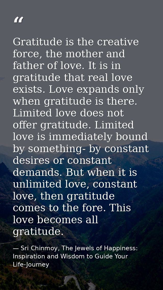 Gratitude is the creative force, the mother and father of love. It is in gratitude that real love exists. Love expands o — Sri Chinmoy, The Jewels of Happiness: Inspiration and Wisdom to Guide Your Life-Journey