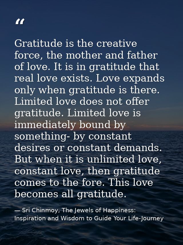 Gratitude is the creative force, the mother and father of love. It is in gratitude that real love exists. Love expands o — Sri Chinmoy, The Jewels of Happiness: Inspiration and Wisdom to Guide Your Life-Journey