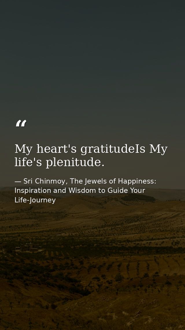 My heart's gratitudeIs My life's plenitude. — Sri Chinmoy, The Jewels of Happiness: Inspiration and Wisdom to Guide Your Life-Journey