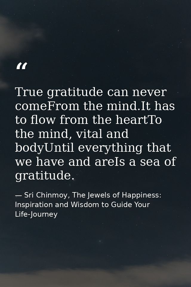 True gratitude can never comeFrom the mind.It has to flow from the heartTo the mind, vital and bodyUntil everything that — Sri Chinmoy, The Jewels of Happiness: Inspiration and Wisdom to Guide Your Life-Journey