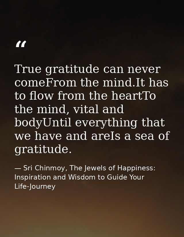 True gratitude can never comeFrom the mind.It has to flow from the heartTo the mind, vital and bodyUntil everything that — Sri Chinmoy, The Jewels of Happiness: Inspiration and Wisdom to Guide Your Life-Journey