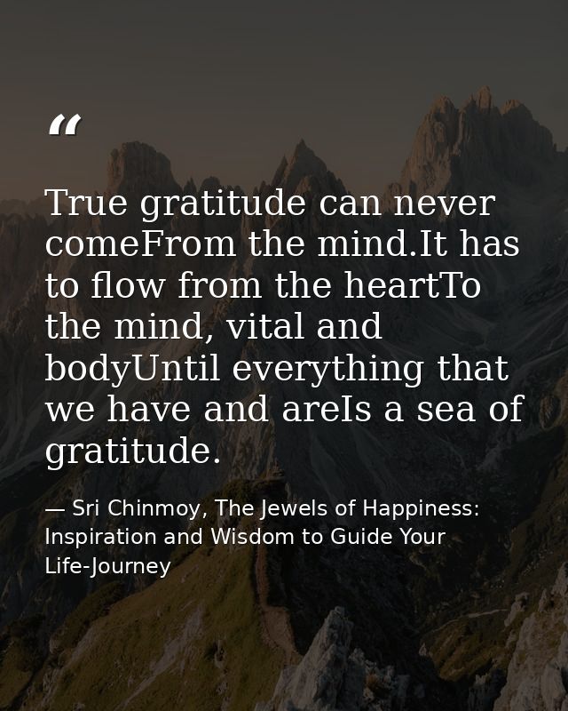 True gratitude can never comeFrom the mind.It has to flow from the heartTo the mind, vital and bodyUntil everything that — Sri Chinmoy, The Jewels of Happiness: Inspiration and Wisdom to Guide Your Life-Journey