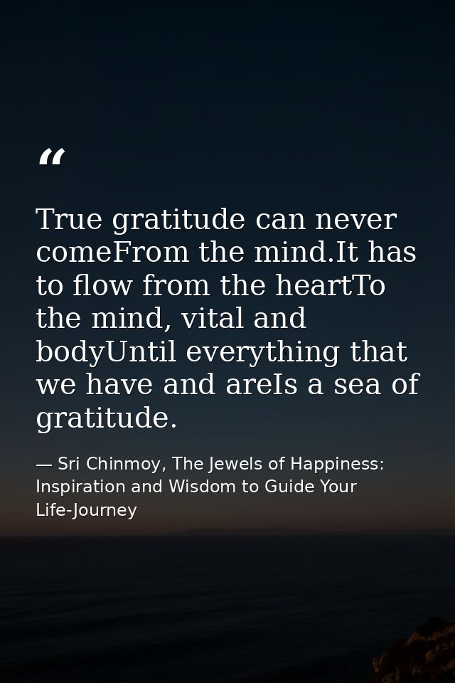 True gratitude can never comeFrom the mind.It has to flow from the heartTo the mind, vital and bodyUntil everything that — Sri Chinmoy, The Jewels of Happiness: Inspiration and Wisdom to Guide Your Life-Journey