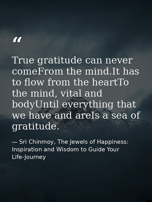 True gratitude can never comeFrom the mind.It has to flow from the heartTo the mind, vital and bodyUntil everything that — Sri Chinmoy, The Jewels of Happiness: Inspiration and Wisdom to Guide Your Life-Journey