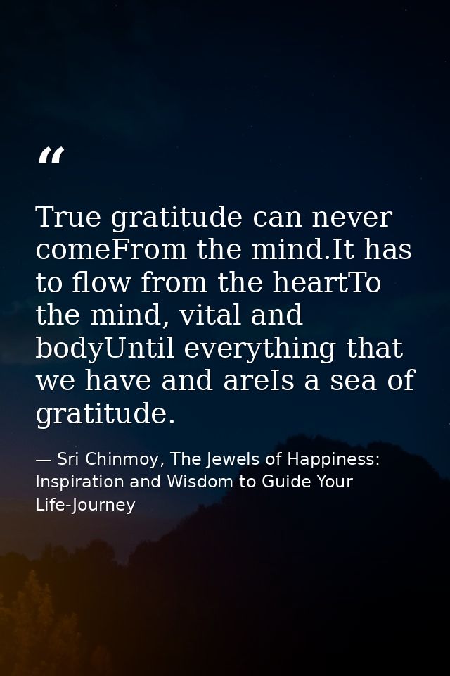 True gratitude can never comeFrom the mind.It has to flow from the heartTo the mind, vital and bodyUntil everything that — Sri Chinmoy, The Jewels of Happiness: Inspiration and Wisdom to Guide Your Life-Journey