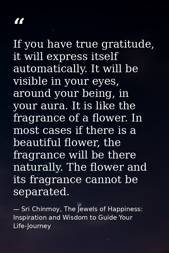 If you have true gratitude, it will express itself automatically. It will be visible in your eyes, around your being, in — Sri Chinmoy, The Jewels of Happiness: Inspiration and Wisdom to Guide Your Life-Journey