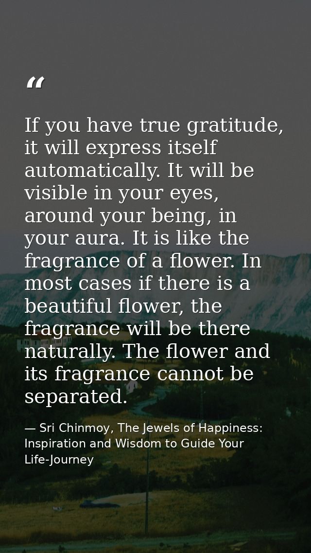 If you have true gratitude, it will express itself automatically. It will be visible in your eyes, around your being, in — Sri Chinmoy, The Jewels of Happiness: Inspiration and Wisdom to Guide Your Life-Journey