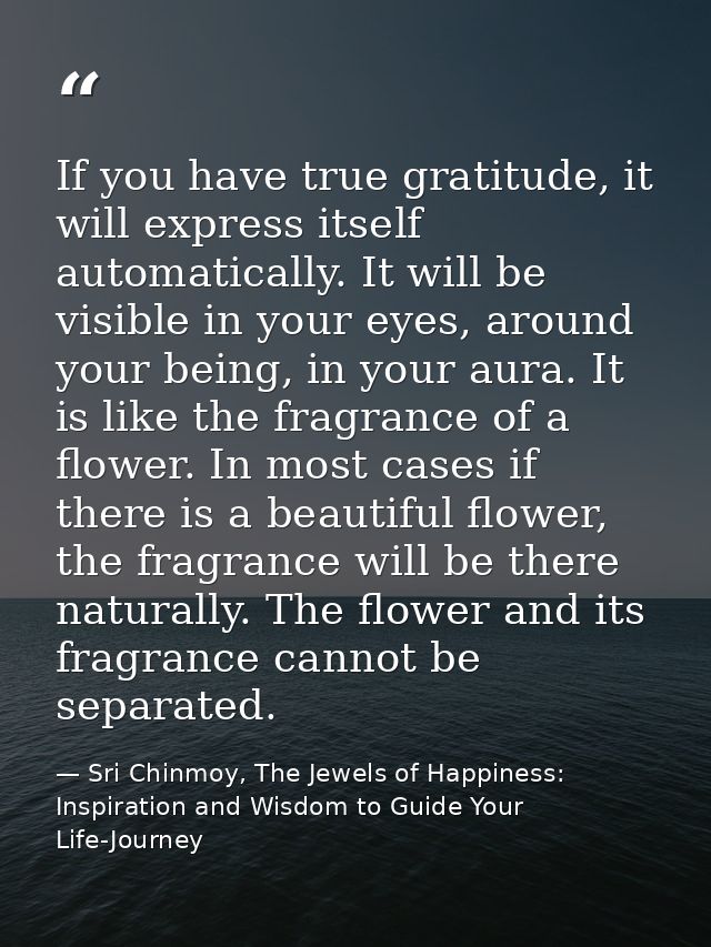 If you have true gratitude, it will express itself automatically. It will be visible in your eyes, around your being, in — Sri Chinmoy, The Jewels of Happiness: Inspiration and Wisdom to Guide Your Life-Journey