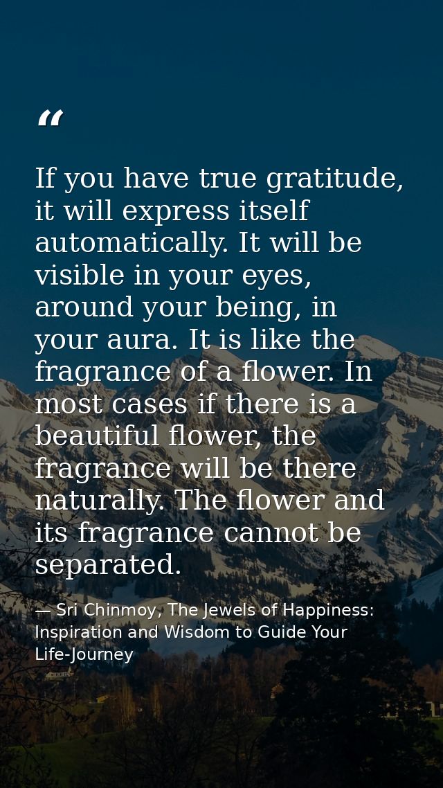 If you have true gratitude, it will express itself automatically. It will be visible in your eyes, around your being, in — Sri Chinmoy, The Jewels of Happiness: Inspiration and Wisdom to Guide Your Life-Journey