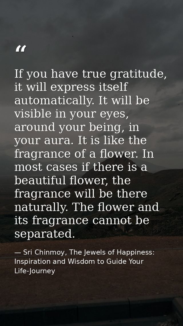 If you have true gratitude, it will express itself automatically. It will be visible in your eyes, around your being, in — Sri Chinmoy, The Jewels of Happiness: Inspiration and Wisdom to Guide Your Life-Journey