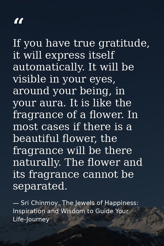 If you have true gratitude, it will express itself automatically. It will be visible in your eyes, around your being, in — Sri Chinmoy, The Jewels of Happiness: Inspiration and Wisdom to Guide Your Life-Journey
