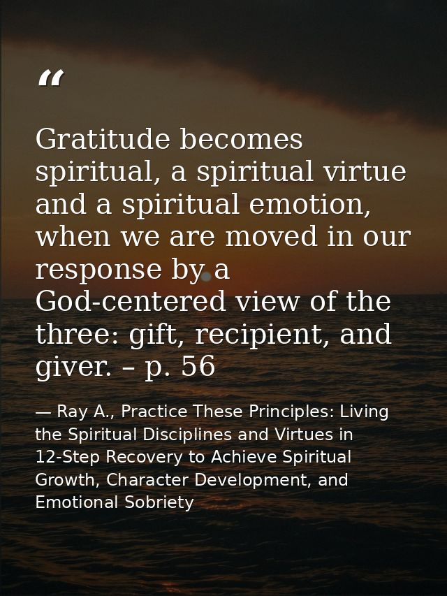 Gratitude becomes spiritual, a spiritual virtue and a spiritual emotion, when we are moved in our response by a God-cent — Ray A., Practice These Principles: Living the Spiritual Disciplines and Virtues in 12-Step Recovery to Achieve Spiritual Growth, Character Development, and Emotional Sobriety