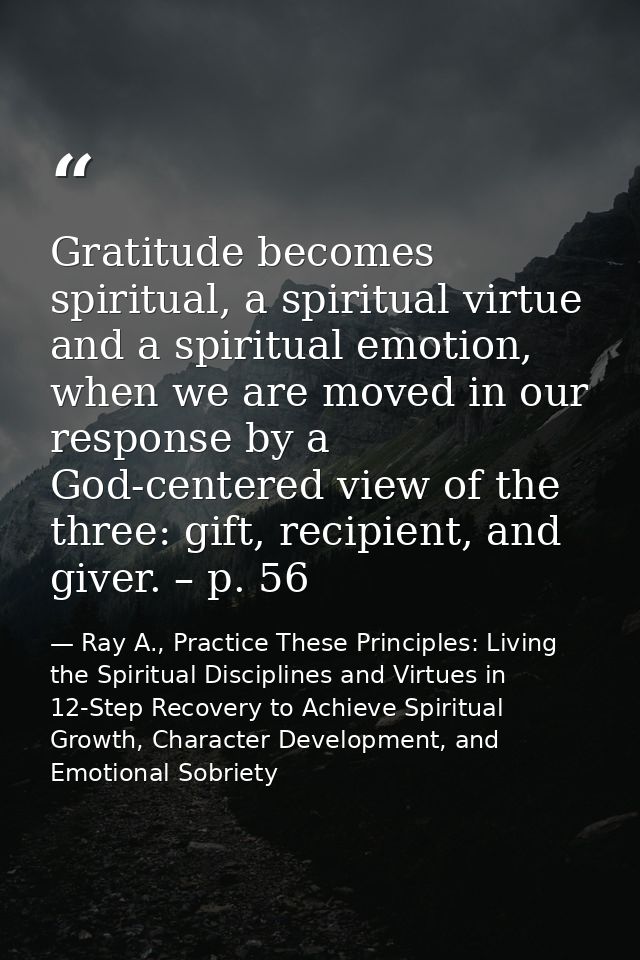 Gratitude becomes spiritual, a spiritual virtue and a spiritual emotion, when we are moved in our response by a God-cent — Ray A., Practice These Principles: Living the Spiritual Disciplines and Virtues in 12-Step Recovery to Achieve Spiritual Growth, Character Development, and Emotional Sobriety