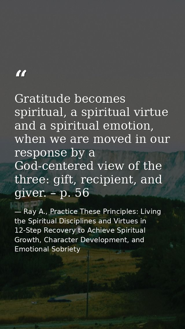 Gratitude becomes spiritual, a spiritual virtue and a spiritual emotion, when we are moved in our response by a God-cent — Ray A., Practice These Principles: Living the Spiritual Disciplines and Virtues in 12-Step Recovery to Achieve Spiritual Growth, Character Development, and Emotional Sobriety