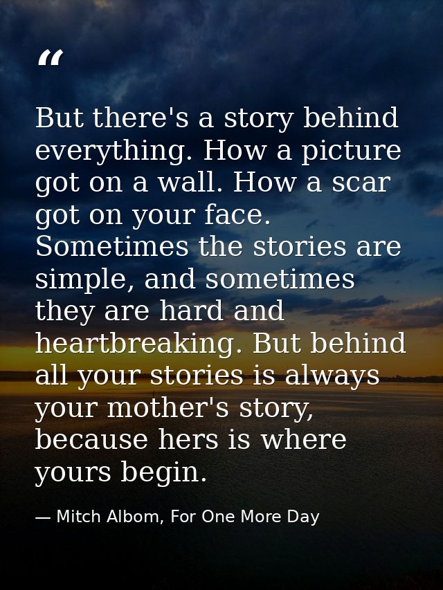 But there's a story behind everything. How a picture got on a wall. How a scar got on your face. Sometimes the stories a — Mitch Albom, For One More Day