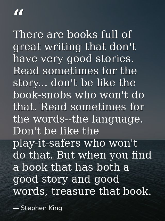 There are books full of great writing that don't have very good stories. Read sometimes for the story... don't be like t — Stephen King