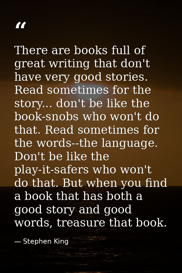 There are books full of great writing that don't have very good stories. Read sometimes for the story... don't be like t — Stephen King