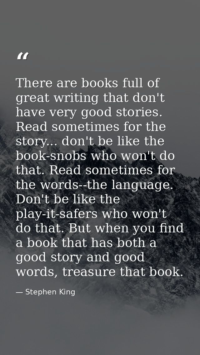 There are books full of great writing that don't have very good stories. Read sometimes for the story... don't be like t — Stephen King
