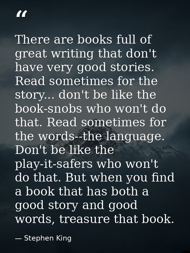 There are books full of great writing that don't have very good stories. Read sometimes for the story... don't be like t — Stephen King