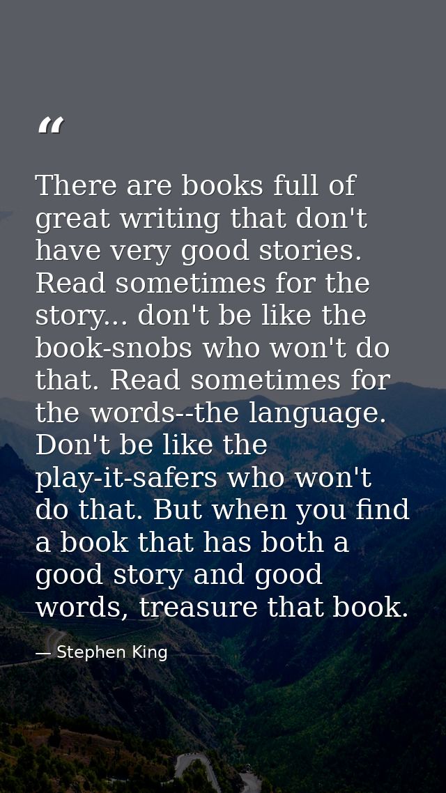 There are books full of great writing that don't have very good stories. Read sometimes for the story... don't be like t — Stephen King