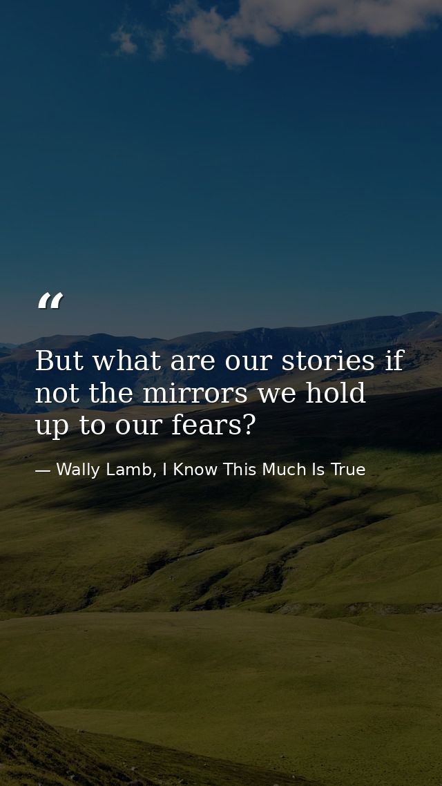 But what are our stories if not the mirrors we hold up to our fears? — Wally Lamb, I Know This Much Is True