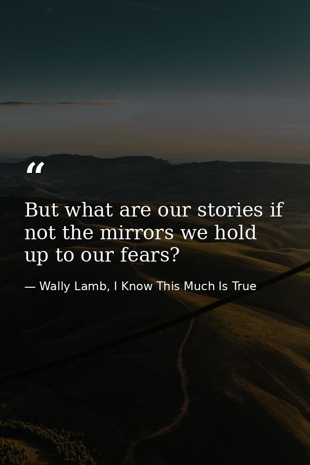 But what are our stories if not the mirrors we hold up to our fears? — Wally Lamb, I Know This Much Is True