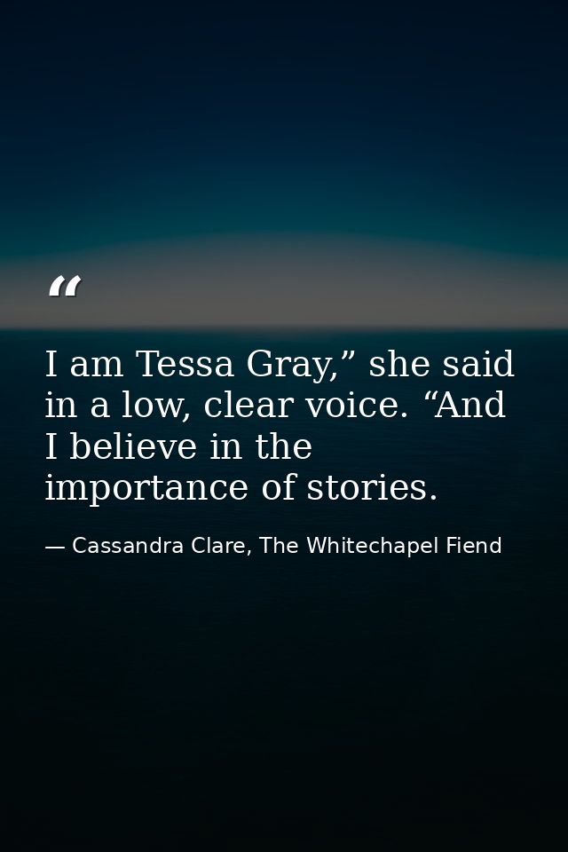 I am Tessa Gray,” she said in a low, clear voice. “And I believe in the importance of stories. — Cassandra Clare, The Whitechapel Fiend