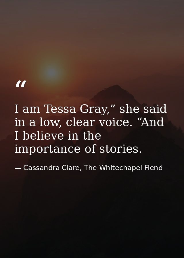 I am Tessa Gray,” she said in a low, clear voice. “And I believe in the importance of stories. — Cassandra Clare, The Whitechapel Fiend