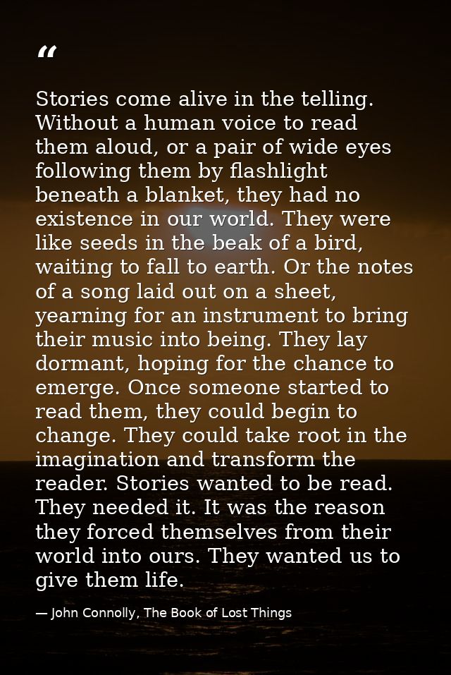 Stories come alive in the telling. Without a human voice to read them aloud, or a pair of wide eyes following them by fl — John Connolly, The Book of Lost Things