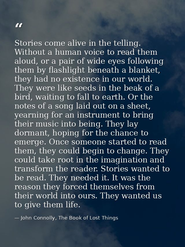 Stories come alive in the telling. Without a human voice to read them aloud, or a pair of wide eyes following them by fl — John Connolly, The Book of Lost Things