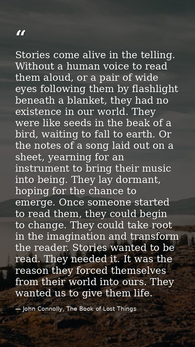 Stories come alive in the telling. Without a human voice to read them aloud, or a pair of wide eyes following them by fl — John Connolly, The Book of Lost Things